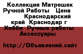 Коллекция Матрешек Ручной Работы › Цена ­ 1 500 - Краснодарский край, Краснодар г. Хобби. Ручные работы » Аксессуары   